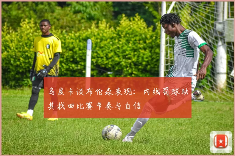 乌度卡谈布伦森表现：内线罚球助其找回比赛节奏与自信