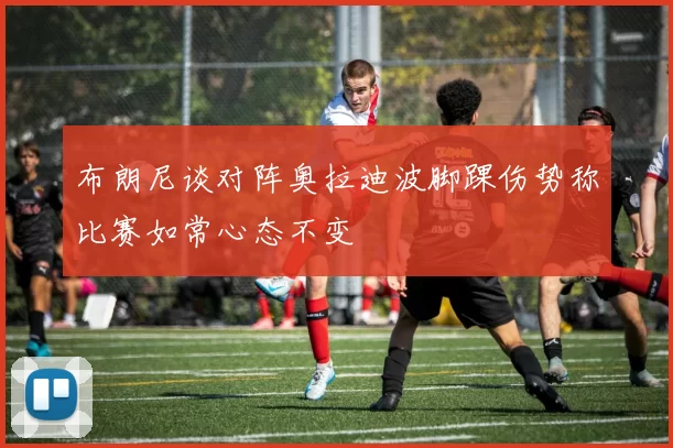 布朗尼谈对阵奥拉迪波脚踝伤势称比赛如常心态不变