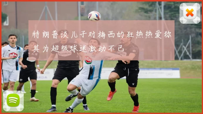 特朗普谈儿子对梅西的狂热热爱称其为超级球迷激动不已