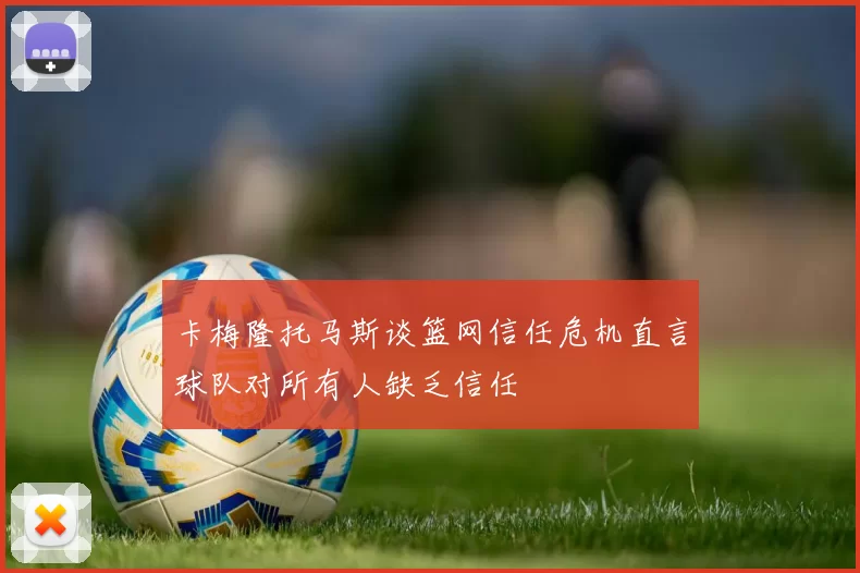 卡梅隆托马斯谈篮网信任危机直言球队对所有人缺乏信任