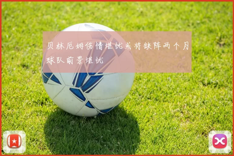 贝林厄姆伤情堪忧或将缺阵两个月球队前景堪忧