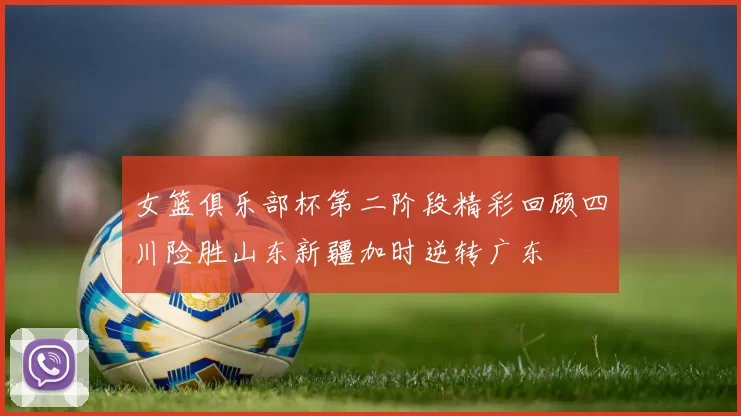 女篮俱乐部杯第二阶段精彩回顾四川险胜山东新疆加时逆转广东