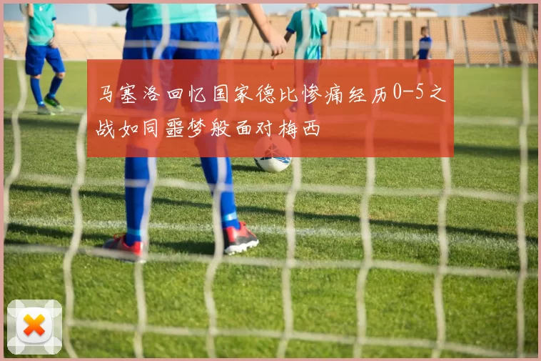 马塞洛回忆国家德比惨痛经历0-5之战如同噩梦般面对梅西