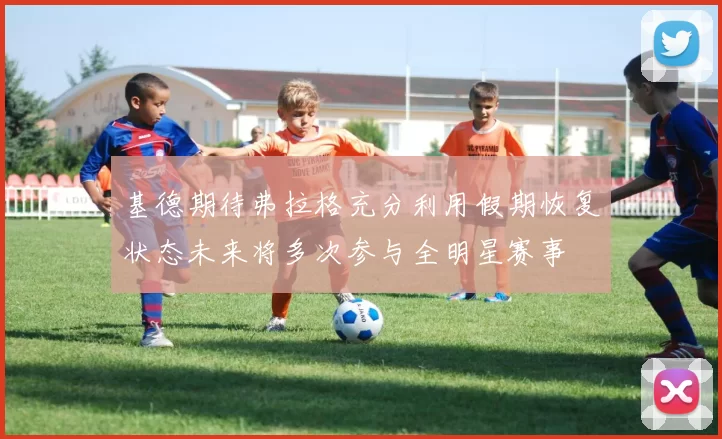 基德期待弗拉格充分利用假期恢复状态未来将多次参与全明星赛事