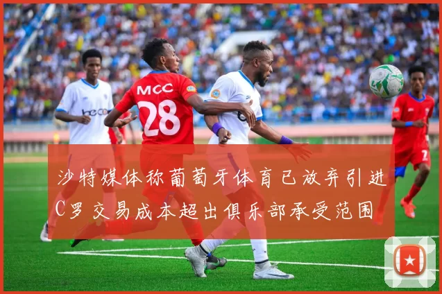 沙特媒体称葡萄牙体育已放弃引进C罗交易成本超出俱乐部承受范围
