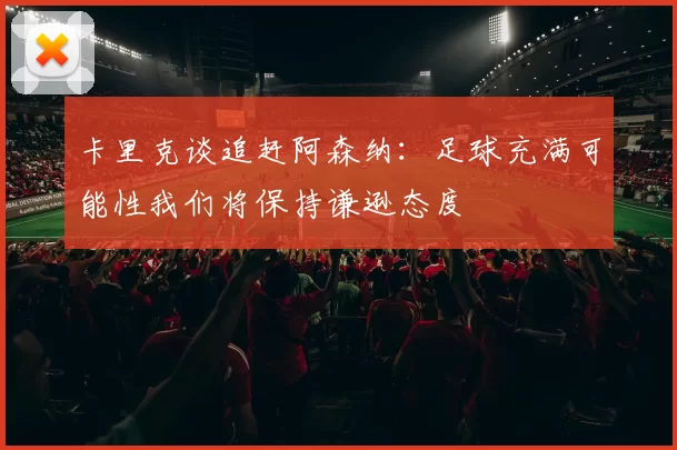 卡里克谈追赶阿森纳：足球充满可能性我们将保持谦逊态度
