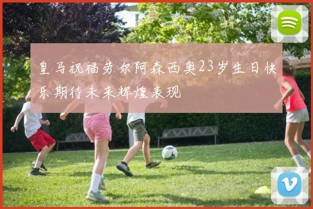 皇马祝福劳尔阿森西奥23岁生日快乐期待未来辉煌表现