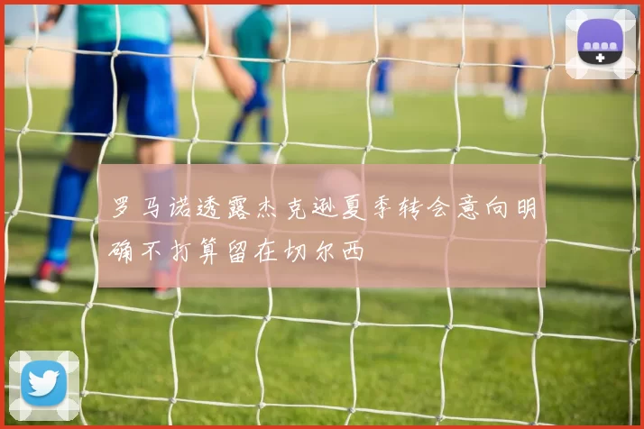 罗马诺透露杰克逊夏季转会意向明确不打算留在切尔西