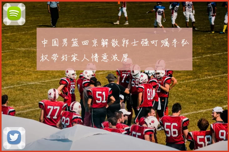 中国男篮回京解散郭士强叮嘱李弘权带好家人情意浓厚