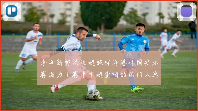 李海新将执法超级杯海港对国安比赛成为上赛季中超金哨的热门人选