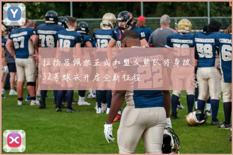 拉扬吕佩尔正式加盟灰熊队将身披32号球衣开启全新征程