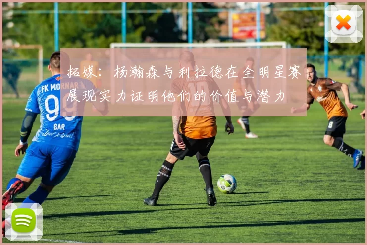 拓媒：杨瀚森与利拉德在全明星赛展现实力证明他们的价值与潜力