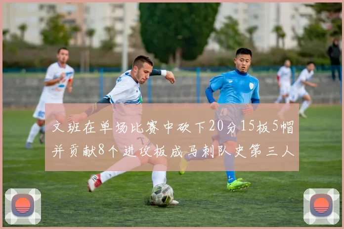 文班在单场比赛中砍下20分15板5帽并贡献8个进攻板成马刺队史第三人追平邓肯伟业