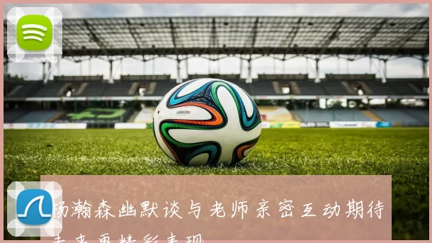杨瀚森幽默谈与老师亲密互动期待未来更精彩表现