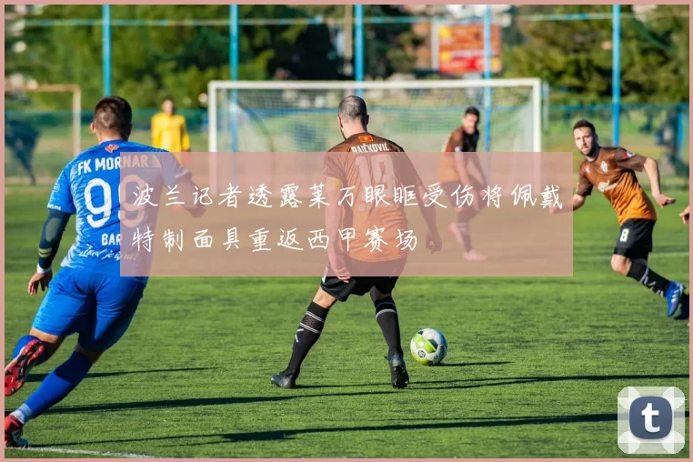 波兰记者透露莱万眼眶受伤将佩戴特制面具重返西甲赛场