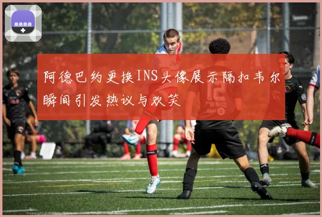 阿德巴约更换INS头像展示隔扣韦尔瞬间引发热议与欢笑