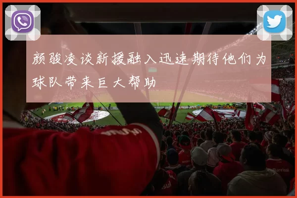 颜骏凌谈新援融入迅速期待他们为球队带来巨大帮助