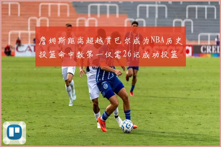 詹姆斯距离超越贾巴尔成为NBA历史投篮命中数第一仅需26记成功投篮