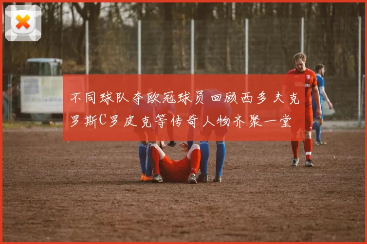 不同球队夺欧冠球员回顾西多夫克罗斯C罗皮克等传奇人物齐聚一堂