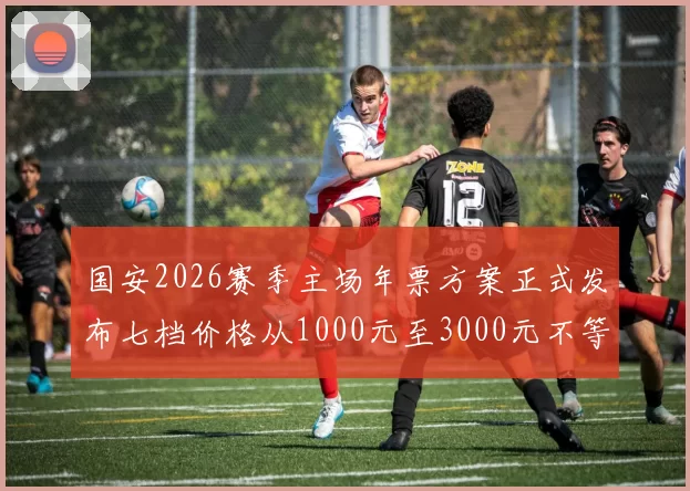 国安2026赛季主场年票方案正式发布七档价格从1000元至3000元不等