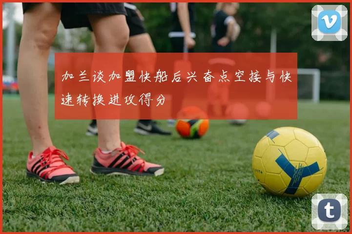 加兰谈加盟快船后兴奋点空接与快速转换进攻得分