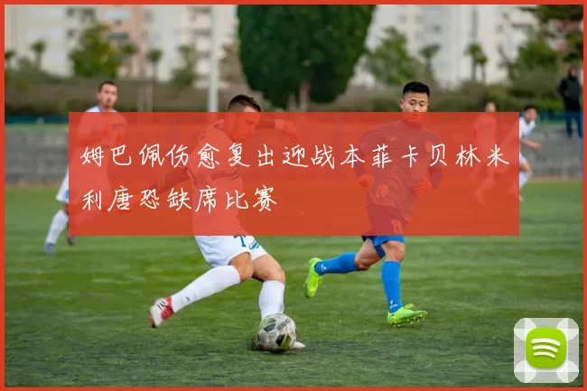 姆巴佩伤愈复出迎战本菲卡贝林米利唐恐缺席比赛