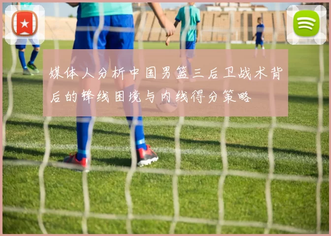 媒体人分析中国男篮三后卫战术背后的锋线困境与内线得分策略