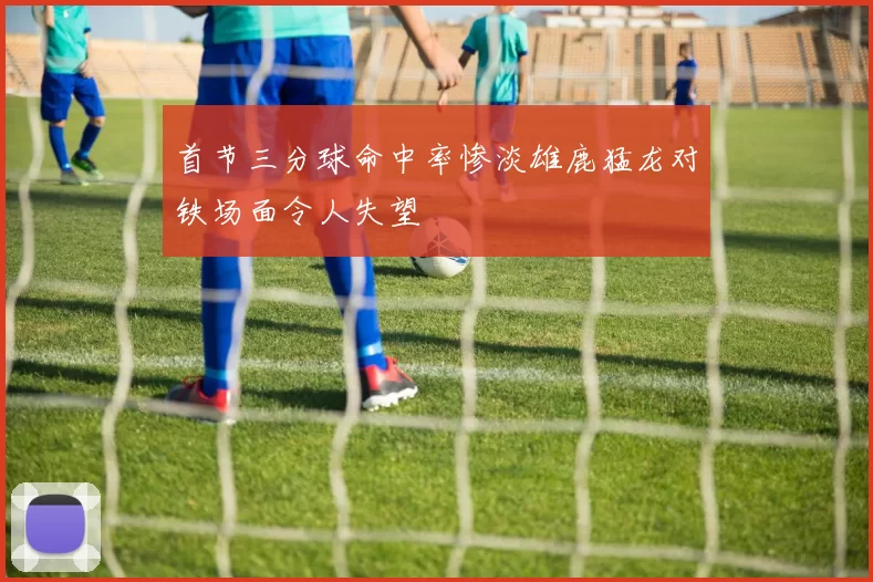 首节三分球命中率惨淡雄鹿猛龙对铁场面令人失望